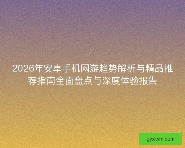 2026年安卓手机网游趋势解析与精品推荐指南全面盘点与深度体验报告