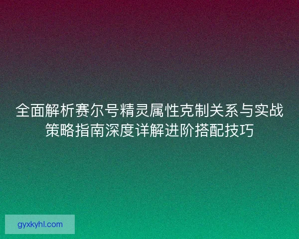 全面解析赛尔号精灵属性克制关系与实战策略指南深度详解进阶搭配技巧
