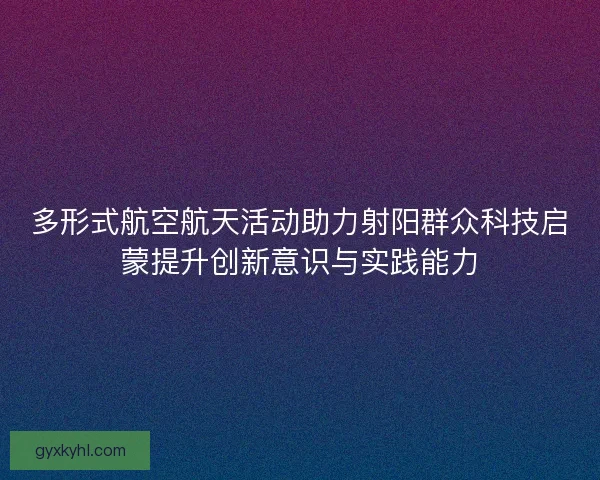 多形式航空航天活动助力射阳群众科技启蒙提升创新意识与实践能力