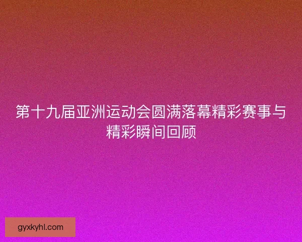 第十九届亚洲运动会圆满落幕精彩赛事与精彩瞬间回顾