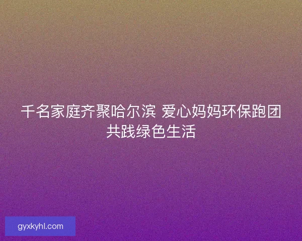 千名家庭齐聚哈尔滨 爱心妈妈环保跑团共践绿色生活 千名家庭齐聚哈尔滨 爱心妈妈环保跑团共践绿色生活