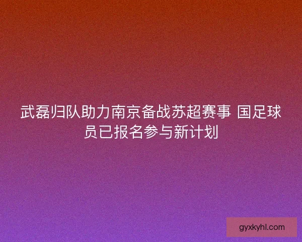 武磊归队助力南京备战苏超赛事 国足球员已报名参与新计划 武磊归队助力南京备战苏超赛事 国足球员已报名参与新计划