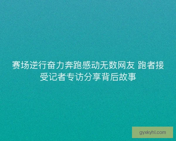 赛场逆行奋力奔跑感动无数网友 跑者接受记者专访分享背后故事 赛场逆行奋力奔跑感动无数网友 跑者接受记者专访分享背后故事