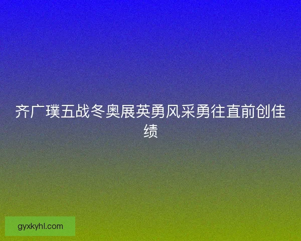 齐广璞五战冬奥展英勇风采勇往直前创佳绩 齐广璞五战冬奥展英勇风采勇往直前创佳绩