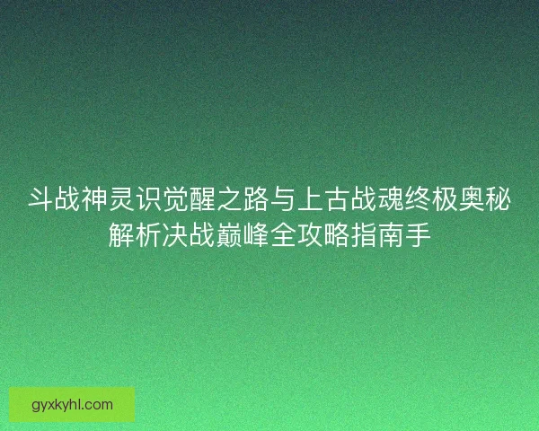 斗战神灵识觉醒之路与上古战魂终极奥秘解析决战巅峰全攻略指南手