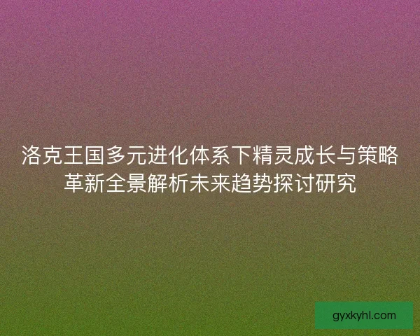洛克王国多元进化体系下精灵成长与策略革新全景解析未来趋势探讨研究 洛克王国多元进化体系下精灵成长与策略革新全景解析未来趋势探讨研究
