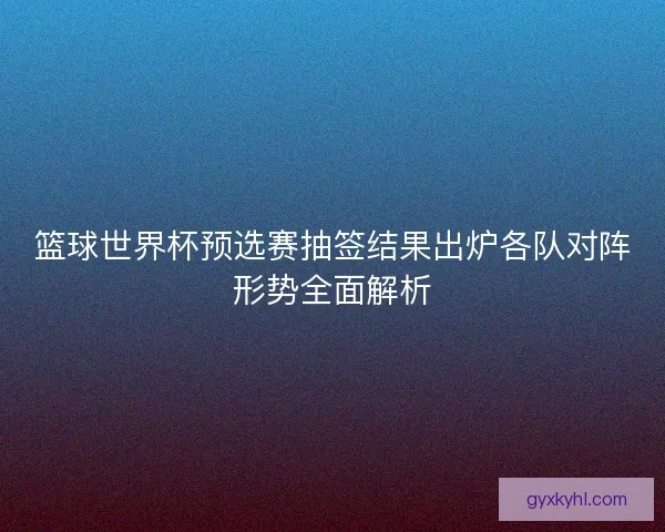 篮球世界杯预选赛抽签结果出炉各队对阵形势全面解析