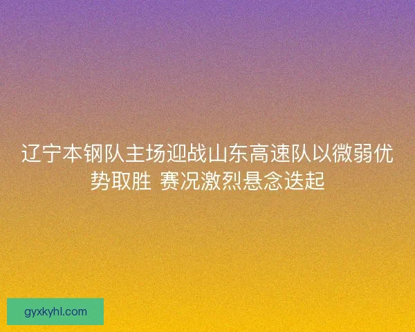 辽宁本钢队主场迎战山东高速队以微弱优势取胜 赛况激烈悬念迭起 辽宁本钢队主场迎战山东高速队以微弱优势取胜 赛况激烈悬念迭起