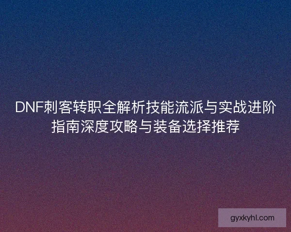 DNF刺客转职全解析技能流派与实战进阶指南深度攻略与装备选择推荐 DNF刺客转职全解析技能流派与实战进阶指南深度攻略与装备选择推荐