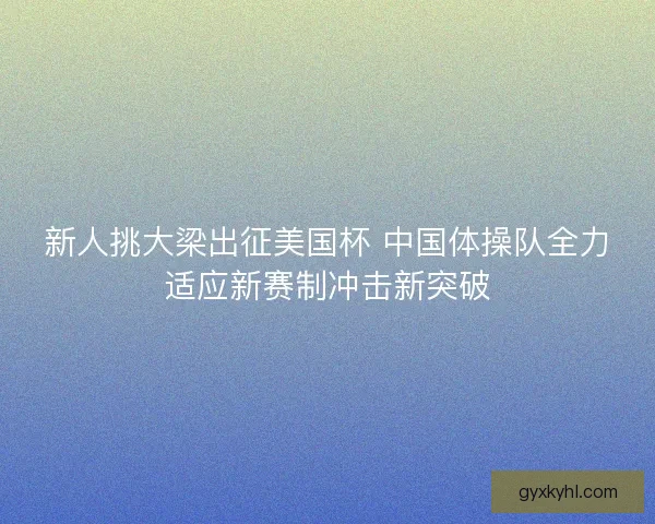 新人挑大梁出征美国杯 中国体操队全力适应新赛制冲击新突破 新人挑大梁出征美国杯 中国体操队全力适应新赛制冲击新突破