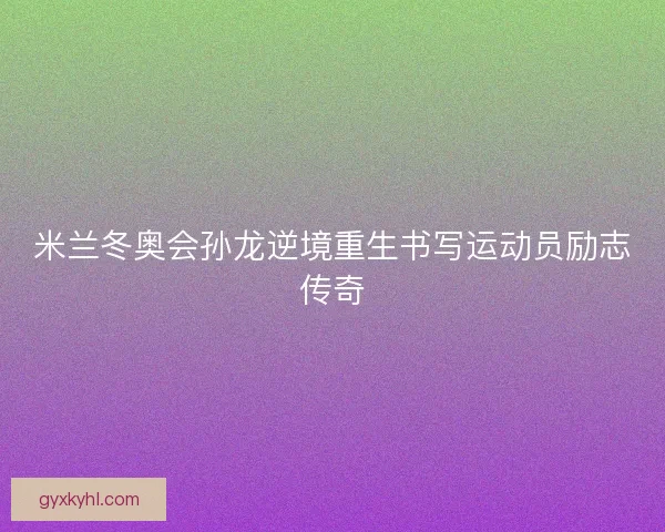 米兰冬奥会孙龙逆境重生书写运动员励志传奇 米兰冬奥会孙龙逆境重生书写运动员励志传奇