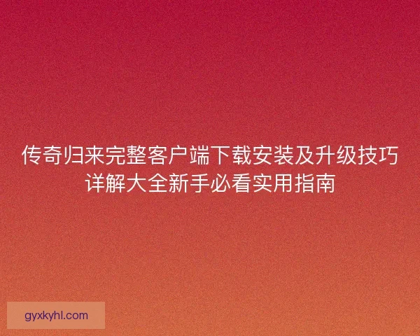 传奇归来完整客户端下载安装及升级技巧详解大全新手必看实用指南