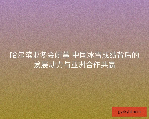 哈尔滨亚冬会闭幕 中国冰雪成绩背后的发展动力与亚洲合作共赢