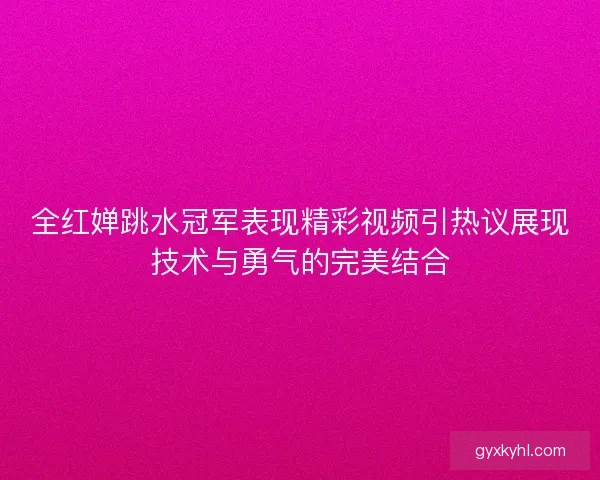 全红婵跳水冠军表现精彩视频引热议展现技术与勇气的完美结合