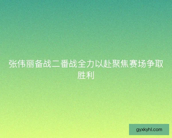 张伟丽备战二番战全力以赴聚焦赛场争取胜利 张伟丽备战二番战全力以赴聚焦赛场争取胜利