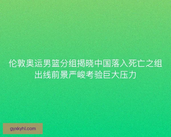 伦敦奥运男篮分组揭晓中国落入死亡之组出线前景严峻考验巨大压力 伦敦奥运男篮分组揭晓中国落入死亡之组出线前景严峻考验巨大压力
