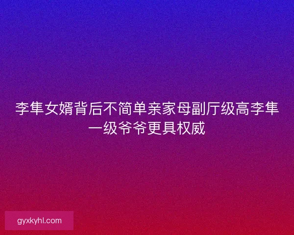 李隼女婿背后不简单亲家母副厅级高李隼一级爷爷更具权威 李隼女婿背后不简单亲家母副厅级高李隼一级爷爷更具权威